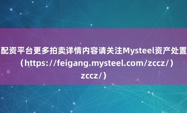 合规配资平台更多拍卖详情内容请关注Mysteel资产处置网页 （https://feigang.mysteel.com/zccz/）