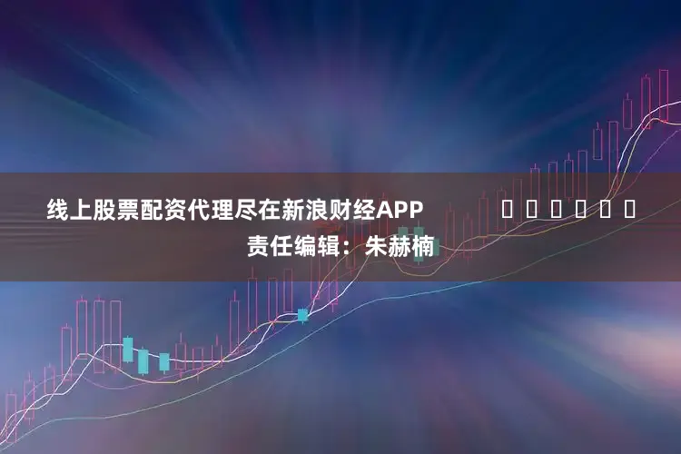 线上股票配资代理尽在新浪财经APP            						责任编辑：朱赫楠