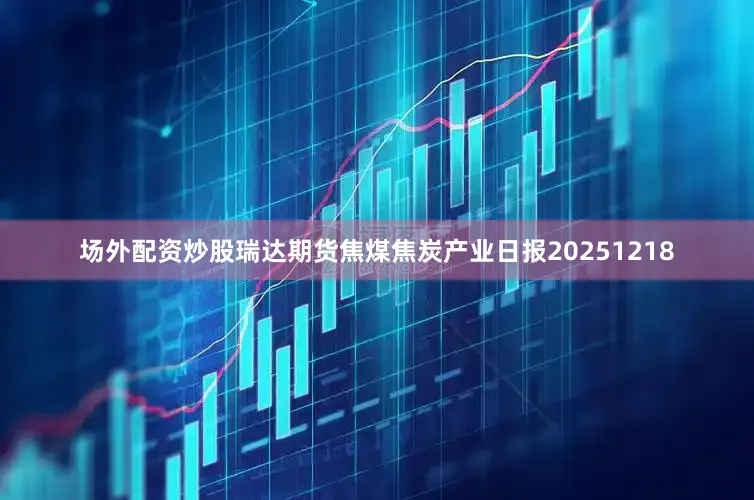 场外配资炒股瑞达期货焦煤焦炭产业日报20251218
