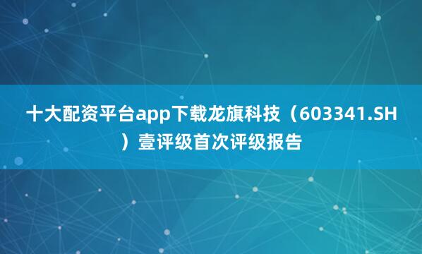 十大配资平台app下载龙旗科技（603341.SH）壹评级首次评级报告